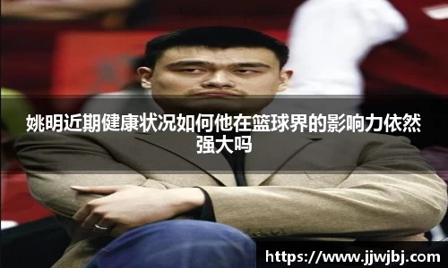 姚明近期健康状况如何他在篮球界的影响力依然强大吗